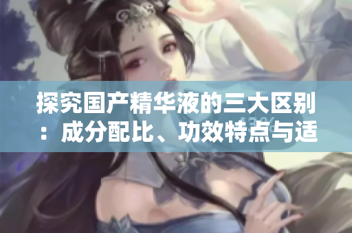 探究国产精华液的三大区别：成分配比、功效特点与适用肤质