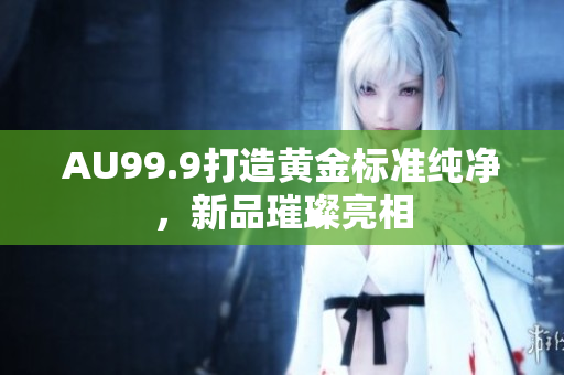 AU99.9打造黄金标准纯净，新品璀璨亮相