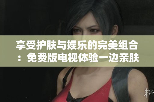 享受护肤与娱乐的完美组合：免费版电视体验一边亲肤一边面膜