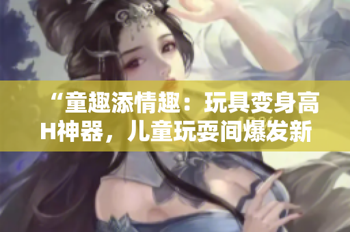 “童趣添情趣：玩具变身高H神器，儿童玩耍间爆发新奇体验！”