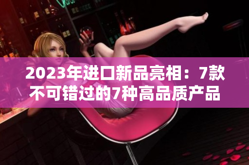 2023年进口新品亮相：7款不可错过的7种高品质产品，你绝对值得拥有！