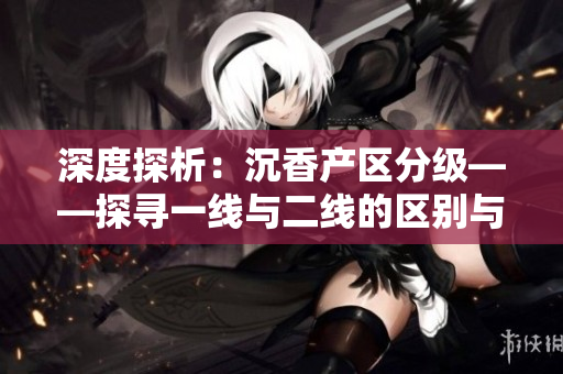深度探析：沉香产区分级——探寻一线与二线的区别与特色