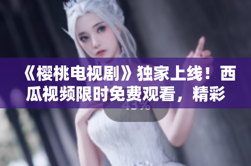 《樱桃电视剧》独家上线！西瓜视频限时免费观看，精彩剧集尽在其中
