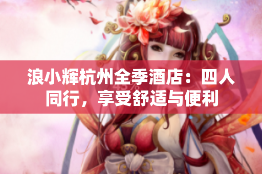 浪小辉杭州全季酒店：四人同行，享受舒适与便利