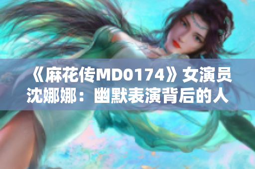 《麻花传MD0174》女演员沈娜娜：幽默表演背后的人生故事