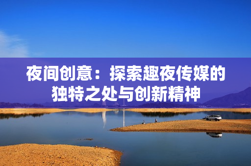 夜间创意：探索趣夜传媒的独特之处与创新精神