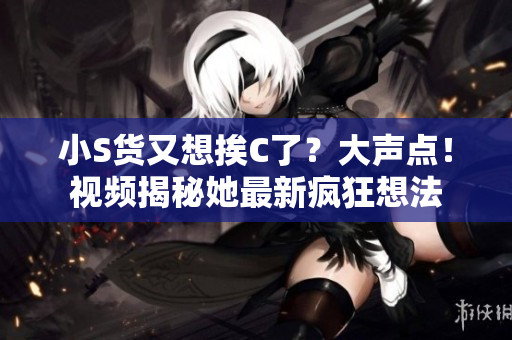 小S货又想挨C了？大声点！视频揭秘她最新疯狂想法