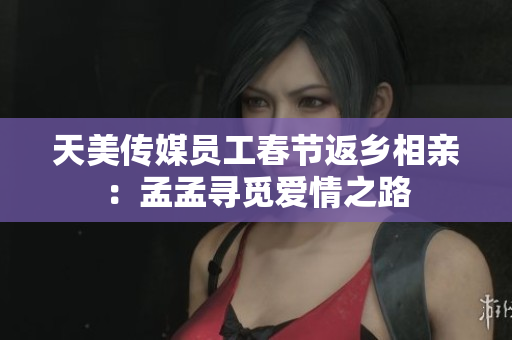 天美传媒员工春节返乡相亲：孟孟寻觅爱情之路