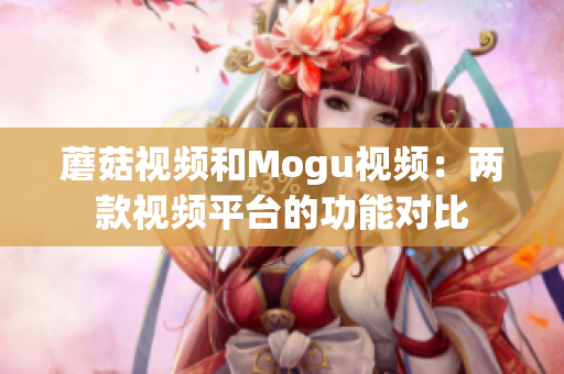 蘑菇视频和Mogu视频：两款视频平台的功能对比