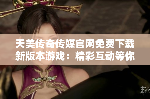 天美传奇传媒官网免费下载新版本游戏：精彩互动等你体验