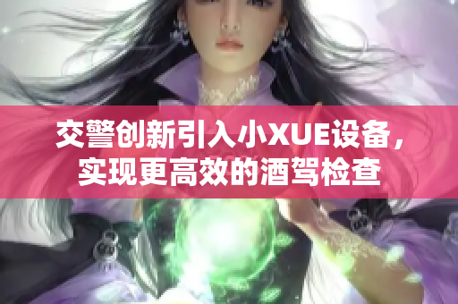 交警创新引入小XUE设备，实现更高效的酒驾检查