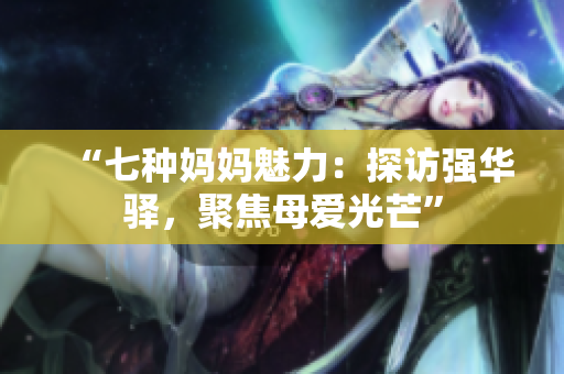 “七种妈妈魅力：探访强华驿，聚焦母爱光芒”