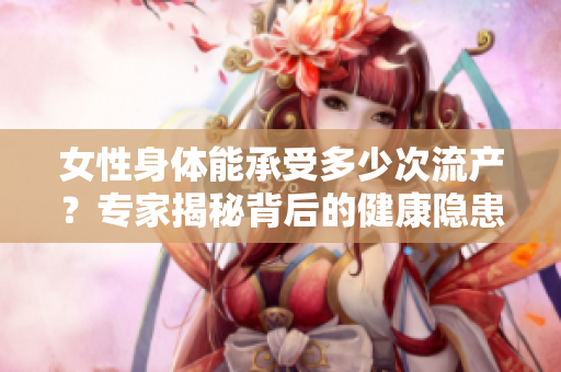 女性身体能承受多少次流产？专家揭秘背后的健康隐患