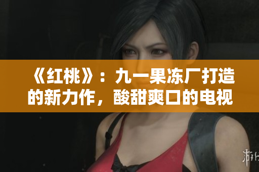 《红桃》：九一果冻厂打造的新力作，酸甜爽口的电视剧引发观众期待！