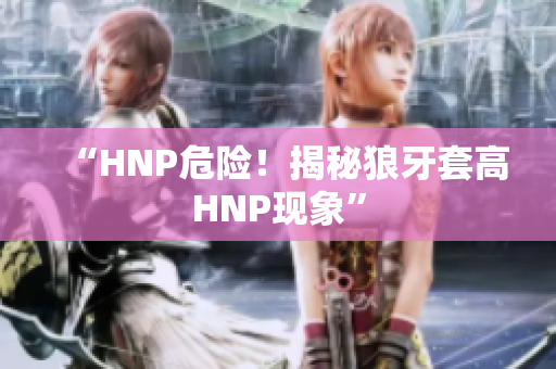 “HNP危险！揭秘狼牙套高HNP现象”