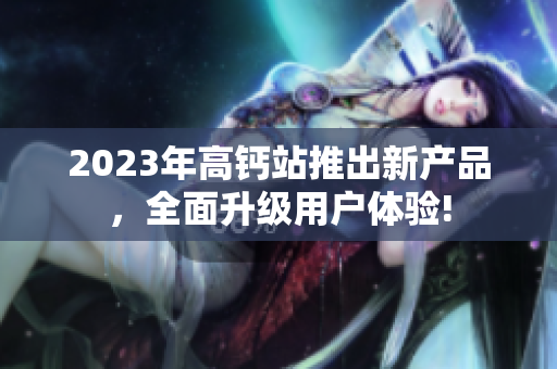 2023年高钙站推出新产品，全面升级用户体验!