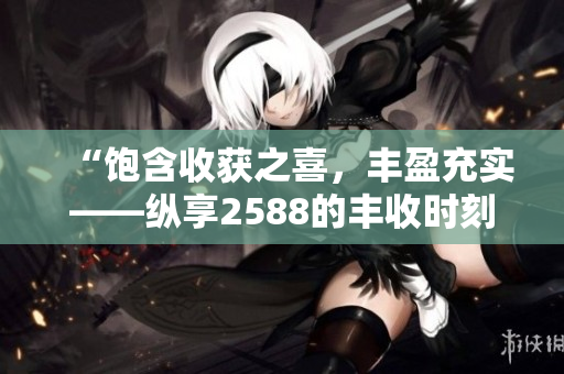“饱含收获之喜，丰盈充实——纵享2588的丰收时刻”