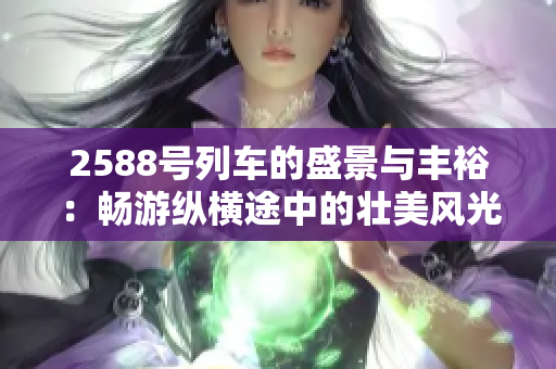 2588号列车的盛景与丰裕：畅游纵横途中的壮美风光