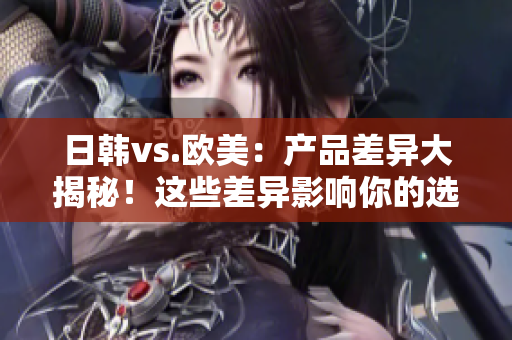 日韩vs.欧美：产品差异大揭秘！这些差异影响你的选择吗？