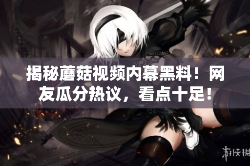 揭秘蘑菇视频内幕黑料！网友瓜分热议，看点十足！