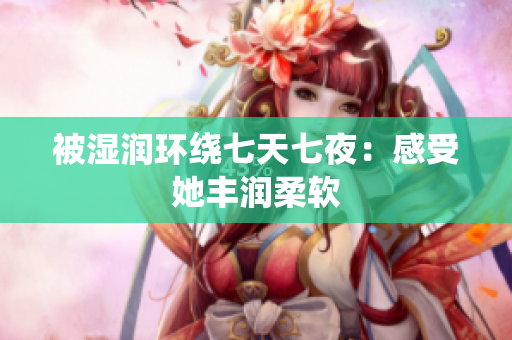被湿润环绕七天七夜：感受她丰润柔软