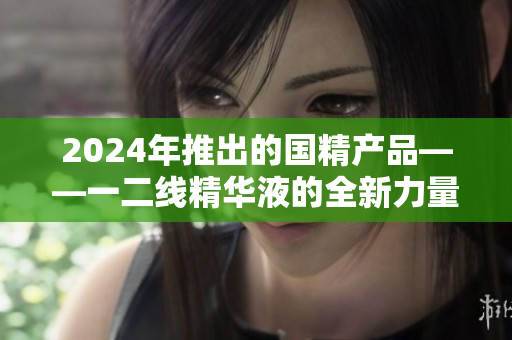 2024年推出的国精产品——一二线精华液的全新力量