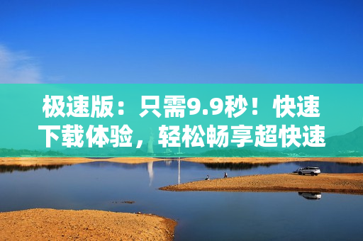 极速版：只需9.9秒！快速下载体验，轻松畅享超快速度
