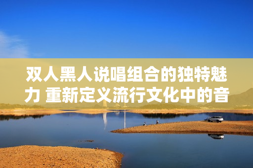 双人黑人说唱组合的独特魅力 重新定义流行文化中的音乐形式