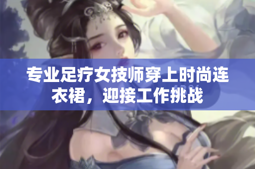专业足疗女技师穿上时尚连衣裙，迎接工作挑战