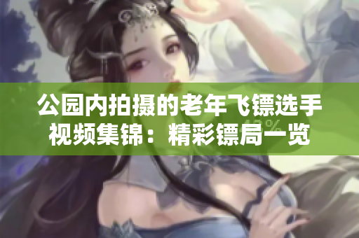 公园内拍摄的老年飞镖选手视频集锦：精彩镖局一览