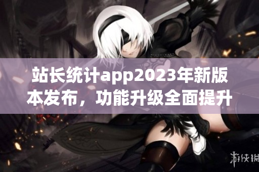 站长统计app2023年新版本发布，功能升级全面提升