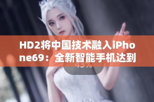 HD2将中国技术融入iPhone69：全新智能手机达到成熟水平