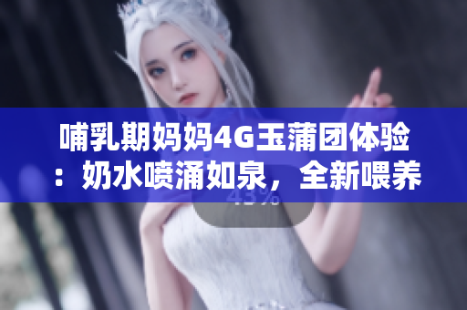 哺乳期妈妈4G玉蒲团体验：奶水喷涌如泉，全新喂养体验引发热议