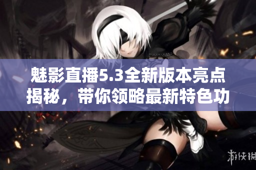 魅影直播5.3全新版本亮点揭秘，带你领略最新特色功能