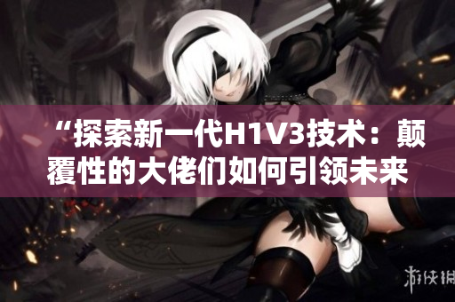 “探索新一代H1V3技术：颠覆性的大佬们如何引领未来的科技前沿？”