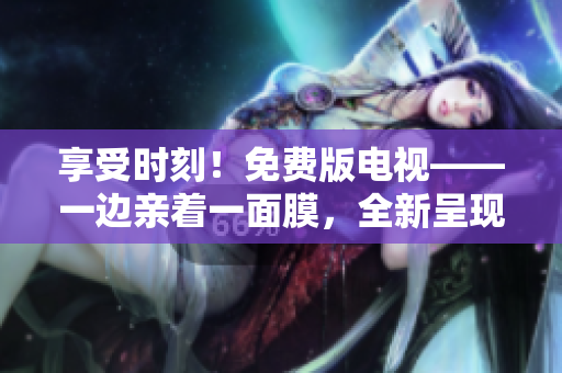 享受时刻！免费版电视——一边亲着一面膜，全新呈现！