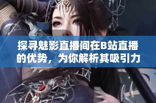 探寻魅影直播间在B站直播的优势，为你解析其吸引力