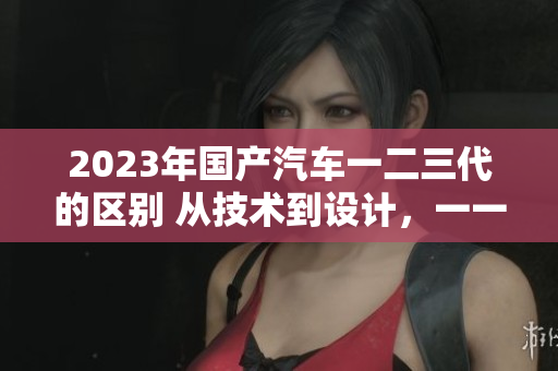 2023年国产汽车一二三代的区别 从技术到设计，一一解读