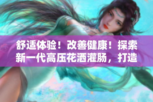 舒适体验！改善健康！探索新一代高压花洒灌肠，打造清洁新感觉