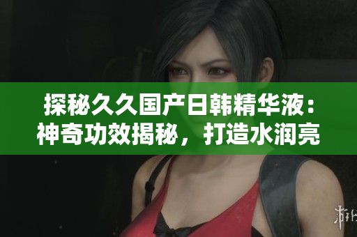 探秘久久国产日韩精华液：神奇功效揭秘，打造水润亮肌新秘诀！
