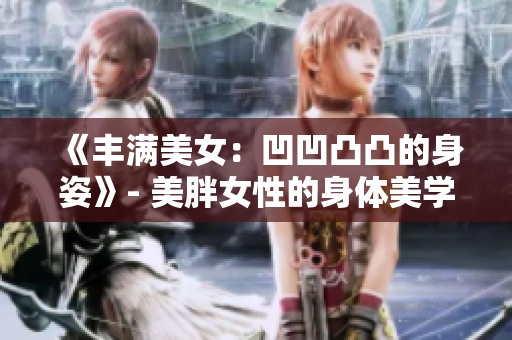 《丰满美女：凹凹凸凸的身姿》- 美胖女性的身体美学