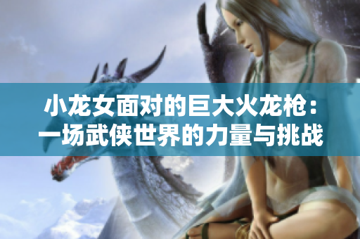 小龙女面对的巨大火龙枪：一场武侠世界的力量与挑战