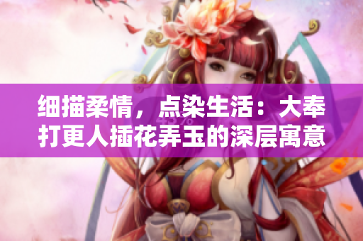 细描柔情，点染生活：大奉打更人插花弄玉的深层寓意