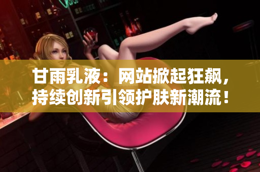 甘雨乳液：网站掀起狂飙，持续创新引领护肤新潮流！