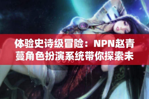 体验史诗级冒险：NPN赵青蔓角色扮演系统带你探索未知世界