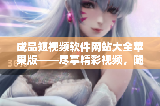 成品短视频软件网站大全苹果版——尽享精彩视频，随心创作精彩瞬间