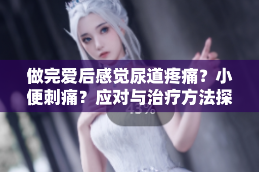 做完爱后感觉尿道疼痛？小便刺痛？应对与治疗方法探究