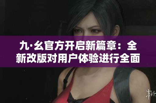 九·幺官方开启新篇章：全新改版对用户体验进行全面升级
