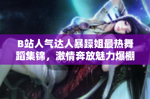 B站人气达人暴躁姐最热舞蹈集锦，激情奔放魅力爆棚！