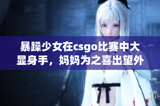 暴躁少女在csgo比赛中大显身手，妈妈为之喜出望外